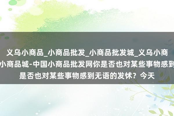 义乌小商品_小商品批发_小商品批发城_义乌小商品批发网_小商品_小商品城-中国小商品批发网你是否也对某些事物感到无语的发怵?今天