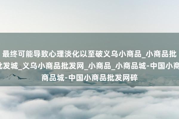 最终可能导致心理淡化以至破义乌小商品_小商品批发_小商品批发城_义乌小商品批发网_小商品_小商品城-中国小商品批发网碎