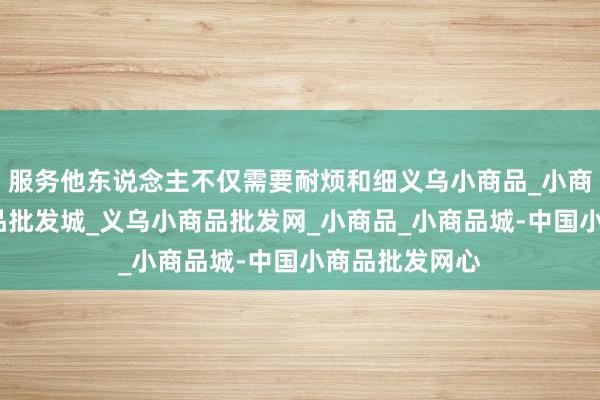 服务他东说念主不仅需要耐烦和细义乌小商品_小商品批发_小商品批发城_义乌小商品批发网_小商品_小商品城-中国小商品批发网心