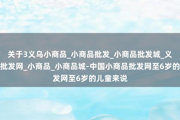 关于3义乌小商品_小商品批发_小商品批发城_义乌小商品批发网_小商品_小商品城-中国小商品批发网至6岁的儿童来说